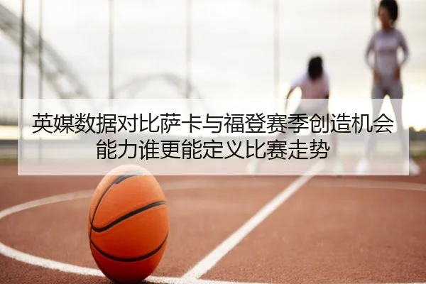 英媒数据对比萨卡与福登赛季创造机会能力谁更能定义比赛走势